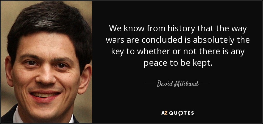 We know from history that the way wars are concluded is absolutely the key to whether or not there is any peace to be kept. - David Miliband