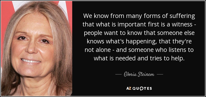 We know from many forms of suffering that what is important first is a witness - people want to know that someone else knows what's happening, that they're not alone - and someone who listens to what is needed and tries to help. - Gloria Steinem