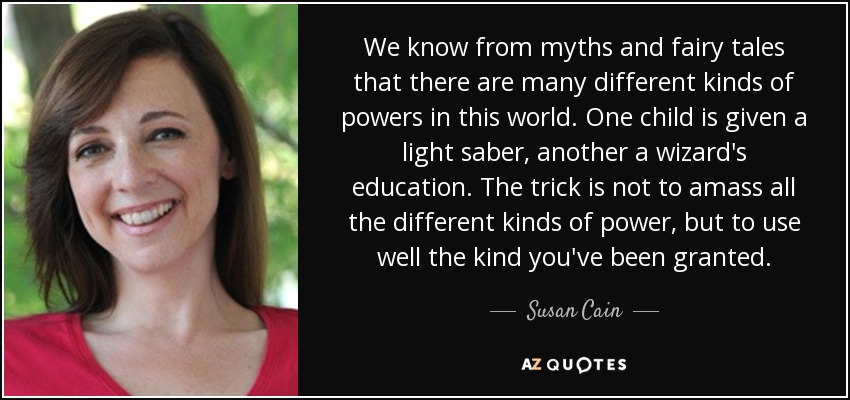 We know from myths and fairy tales that there are many different kinds of powers in this world. One child is given a light saber, another a wizard's education. The trick is not to amass all the different kinds of power, but to use well the kind you've been granted. - Susan Cain
