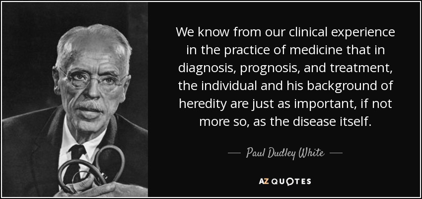 We know from our clinical experience in the practice of medicine that in diagnosis, prognosis, and treatment, the individual and his background of heredity are just as important, if not more so, as the disease itself. - Paul Dudley White