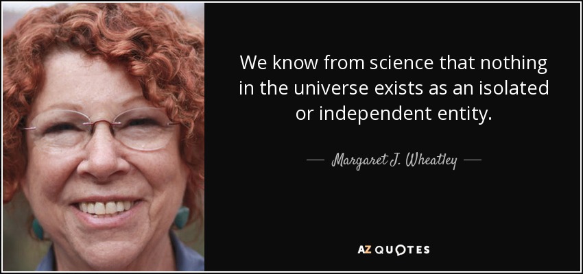 We know from science that nothing in the universe exists as an isolated or independent entity. - Margaret J. Wheatley