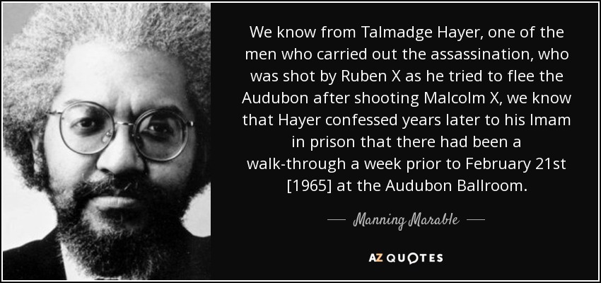 We know from Talmadge Hayer, one of the men who carried out the assassination, who was shot by Ruben X as he tried to flee the Audubon after shooting Malcolm X, we know that Hayer confessed years later to his Imam in prison that there had been a walk-through a week prior to February 21st [1965] at the Audubon Ballroom. - Manning Marable