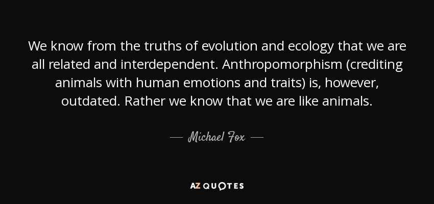 We know from the truths of evolution and ecology that we are all related and interdependent. Anthropomorphism (crediting animals with human emotions and traits) is, however, outdated. Rather we know that we are like animals. - Michael Fox
