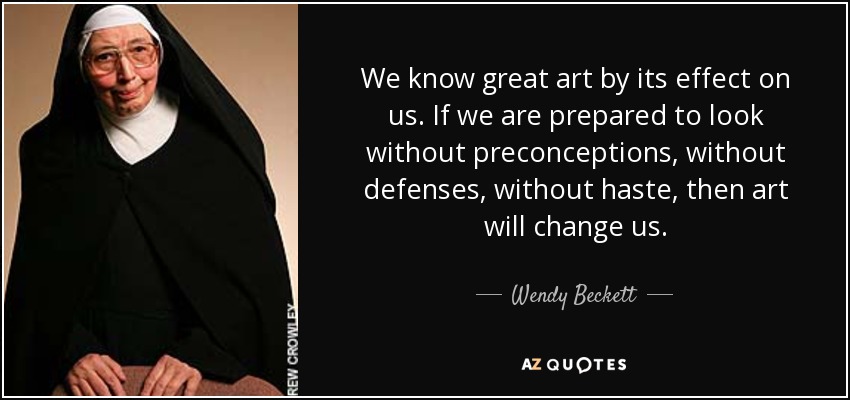 We know great art by its effect on us. If we are prepared to look without preconceptions, without defenses, without haste, then art will change us. - Wendy Beckett
