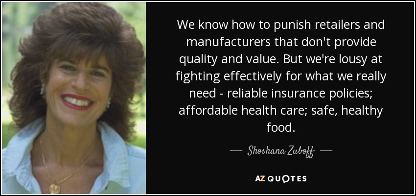 We know how to punish retailers and manufacturers that don't provide quality and value. But we're lousy at fighting effectively for what we really need - reliable insurance policies; affordable health care; safe, healthy food. - Shoshana Zuboff