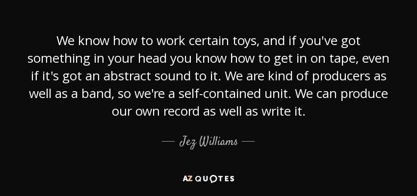We know how to work certain toys, and if you've got something in your head you know how to get in on tape, even if it's got an abstract sound to it. We are kind of producers as well as a band, so we're a self-contained unit. We can produce our own record as well as write it. - Jez Williams