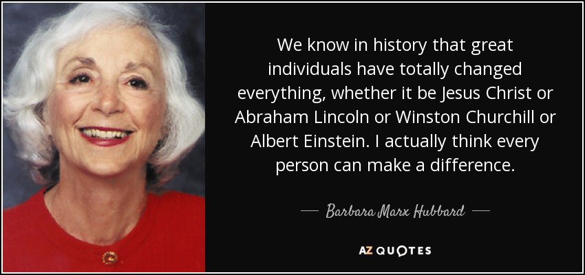We know in history that great individuals have totally changed everything, whether it be Jesus Christ or Abraham Lincoln or Winston Churchill or Albert Einstein. I actually think every person can make a difference. - Barbara Marx Hubbard