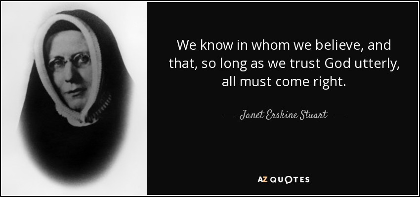 We know in whom we believe, and that, so long as we trust God utterly, all must come right. - Janet Erskine Stuart