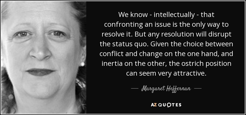 We know - intellectually - that confronting an issue is the only way to resolve it. But any resolution will disrupt the status quo. Given the choice between conflict and change on the one hand, and inertia on the other, the ostrich position can seem very attractive. - Margaret Heffernan