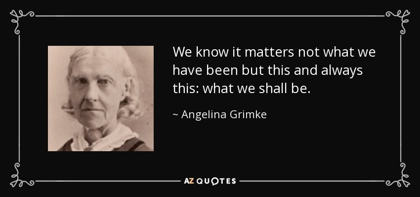 We know it matters not what we have been but this and always this: what we shall be. - Angelina Grimke