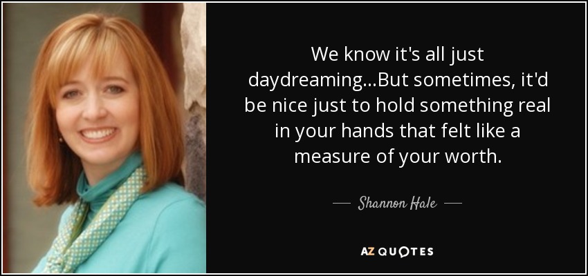 We know it's all just daydreaming...But sometimes, it'd be nice just to hold something real in your hands that felt like a measure of your worth. - Shannon Hale