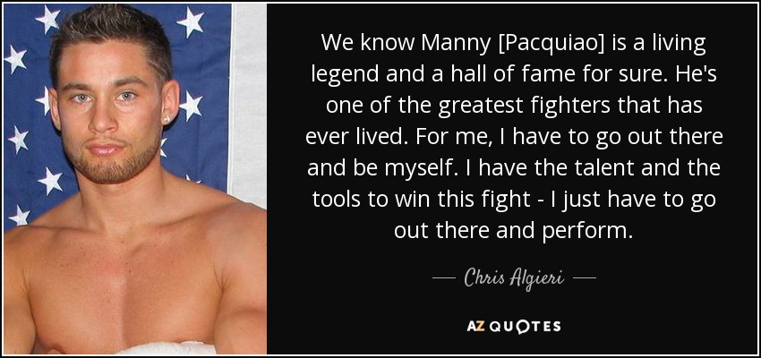 We know Manny [Pacquiao] is a living legend and a hall of fame for sure. He's one of the greatest fighters that has ever lived. For me, I have to go out there and be myself. I have the talent and the tools to win this fight - I just have to go out there and perform. - Chris Algieri