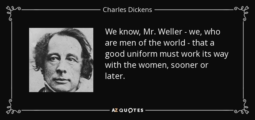 We know, Mr. Weller - we, who are men of the world - that a good uniform must work its way with the women, sooner or later. - Charles Dickens