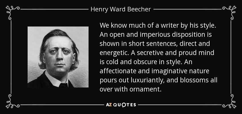 We know much of a writer by his style. An open and imperious disposition is shown in short sentences, direct and energetic. A secretive and proud mind is cold and obscure in style. An affectionate and imaginative nature pours out luxuriantly, and blossoms all over with ornament. - Henry Ward Beecher