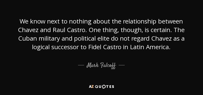 We know next to nothing about the relationship between Chavez and Raul Castro. One thing, though, is certain. The Cuban military and political elite do not regard Chavez as a logical successor to Fidel Castro in Latin America. - Mark Falcoff