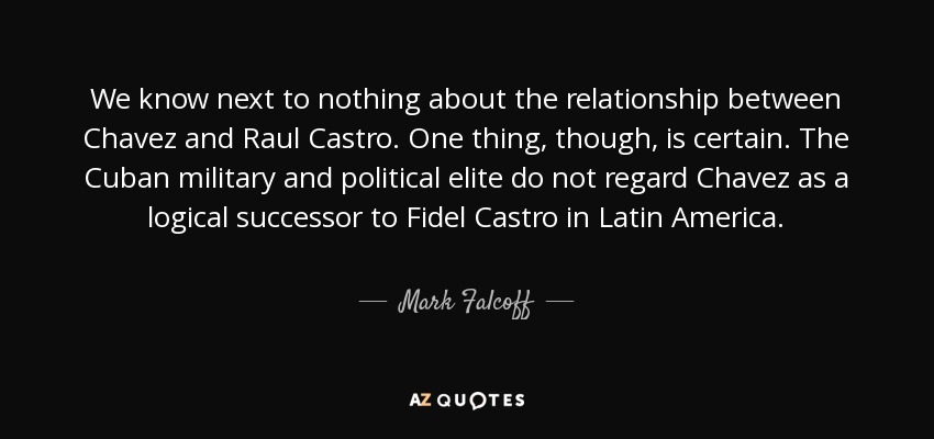 We know next to nothing about the relationship between Chavez and Raul Castro. One thing, though, is certain. The Cuban military and political elite do not regard Chavez as a logical successor to Fidel Castro in Latin America. - Mark Falcoff
