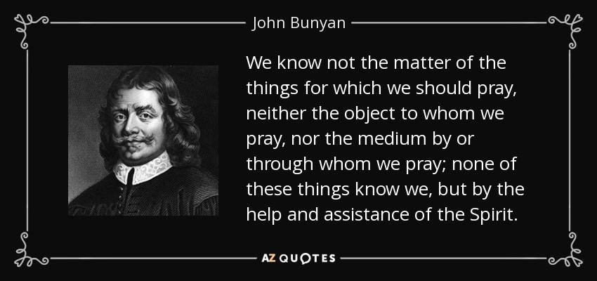 We know not the matter of the things for which we should pray, neither the object to whom we pray, nor the medium by or through whom we pray; none of these things know we, but by the help and assistance of the Spirit. - John Bunyan