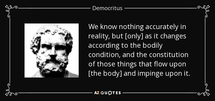 We know nothing accurately in reality, but [only] as it changes according to the bodily condition, and the constitution of those things that flow upon [the body] and impinge upon it. - Democritus