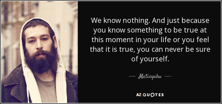 We know nothing. And just because you know something to be true at this moment in your life or you feel that it is true, you can never be sure of yourself. - Matisyahu