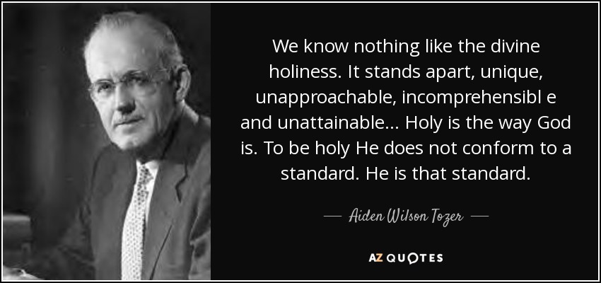 We know nothing like the divine holiness. It stands apart, unique, unapproachable, incomprehensibl e and unattainable... Holy is the way God is. To be holy He does not conform to a standard. He is that standard. - Aiden Wilson Tozer