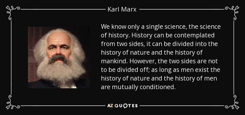 We know only a single science, the science of history. History can be contemplated from two sides, it can be divided into the history of nature and the history of mankind. However, the two sides are not to be divided off; as long as men exist the history of nature and the history of men are mutually conditioned. - Karl Marx