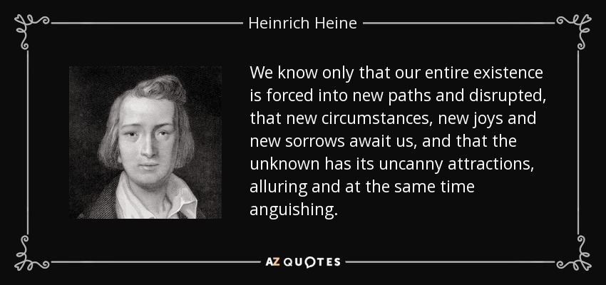 We know only that our entire existence is forced into new paths and disrupted, that new circumstances, new joys and new sorrows await us, and that the unknown has its uncanny attractions, alluring and at the same time anguishing. - Heinrich Heine