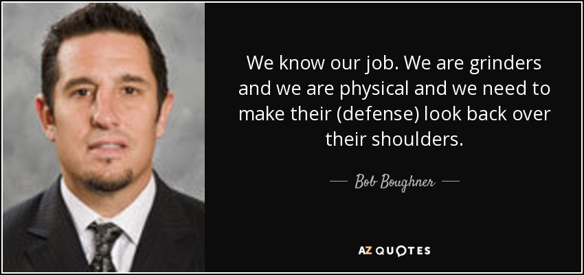 We know our job. We are grinders and we are physical and we need to make their (defense) look back over their shoulders. - Bob Boughner