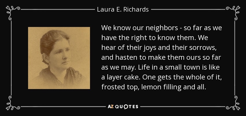 We know our neighbors - so far as we have the right to know them. We hear of their joys and their sorrows, and hasten to make them ours so far as we may. Life in a small town is like a layer cake. One gets the whole of it, frosted top, lemon filling and all. - Laura E. Richards