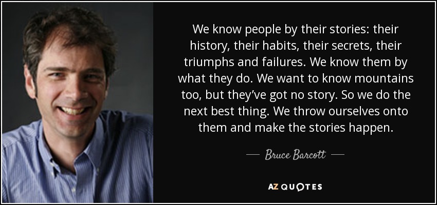 We know people by their stories: their history, their habits, their secrets, their triumphs and failures. We know them by what they do. We want to know mountains too, but they’ve got no story. So we do the next best thing. We throw ourselves onto them and make the stories happen. - Bruce Barcott