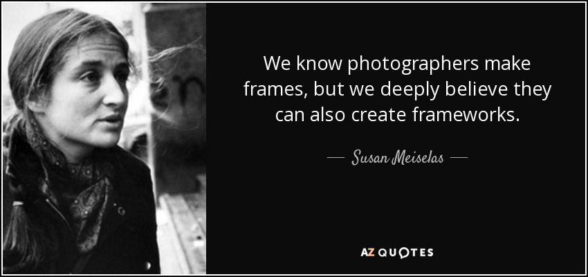 We know photographers make frames, but we deeply believe they can also create frameworks. - Susan Meiselas