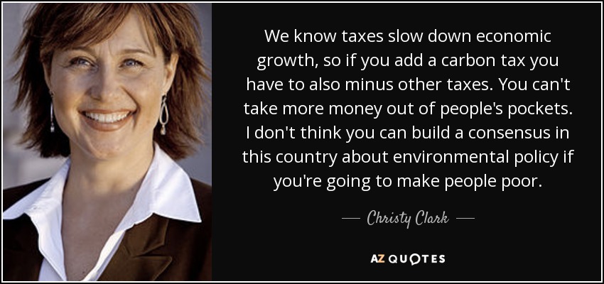We know taxes slow down economic growth, so if you add a carbon tax you have to also minus other taxes. You can't take more money out of people's pockets. I don't think you can build a consensus in this country about environmental policy if you're going to make people poor. - Christy Clark