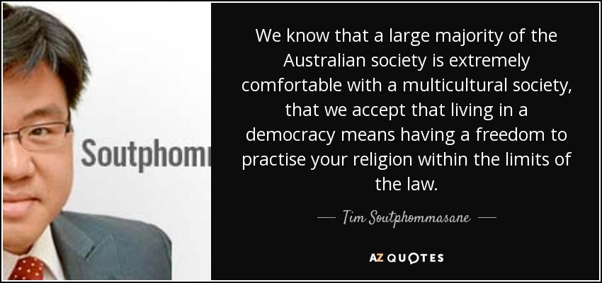 We know that a large majority of the Australian society is extremely comfortable with a multicultural society, that we accept that living in a democracy means having a freedom to practise your religion within the limits of the law. - Tim Soutphommasane