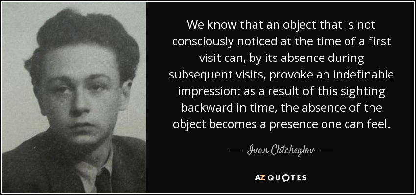 We know that an object that is not consciously noticed at the time of a first visit can, by its absence during subsequent visits, provoke an indefinable impression: as a result of this sighting backward in time, the absence of the object becomes a presence one can feel. - Ivan Chtcheglov