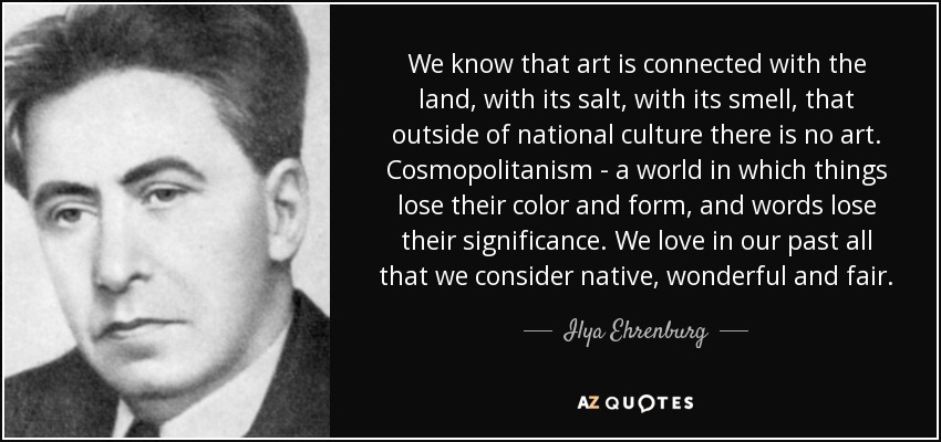 We know that art is connected with the land, with its salt, with its smell, that outside of national culture there is no art. Cosmopolitanism - a world in which things lose their color and form, and words lose their significance. We love in our past all that we consider native, wonderful and fair. - Ilya Ehrenburg