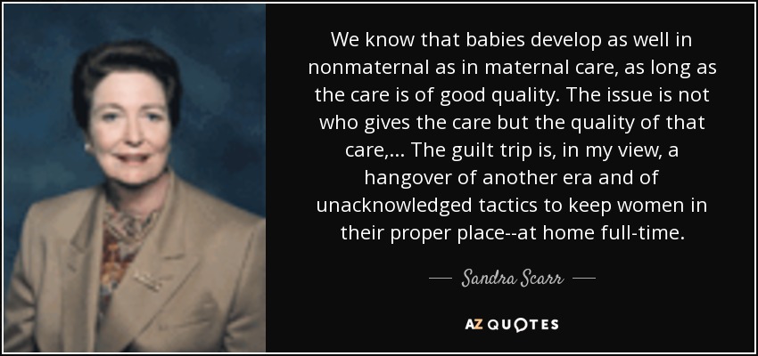 We know that babies develop as well in nonmaternal as in maternal care, as long as the care is of good quality. The issue is not who gives the care but the quality of that care,... The guilt trip is, in my view, a hangover of another era and of unacknowledged tactics to keep women in their proper place--at home full-time. - Sandra Scarr