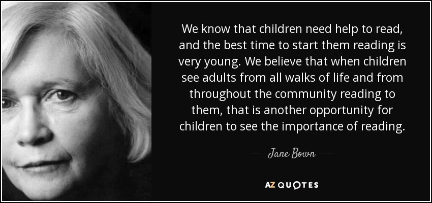 We know that children need help to read, and the best time to start them reading is very young. We believe that when children see adults from all walks of life and from throughout the community reading to them, that is another opportunity for children to see the importance of reading. - Jane Bown