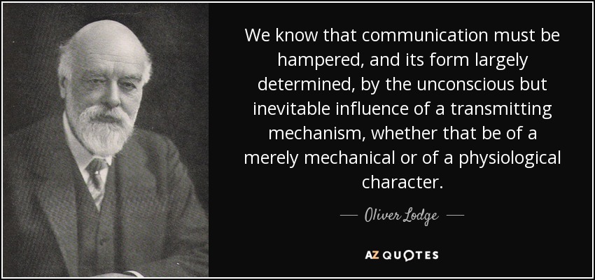 We know that communication must be hampered, and its form largely determined, by the unconscious but inevitable influence of a transmitting mechanism, whether that be of a merely mechanical or of a physiological character. - Oliver Lodge