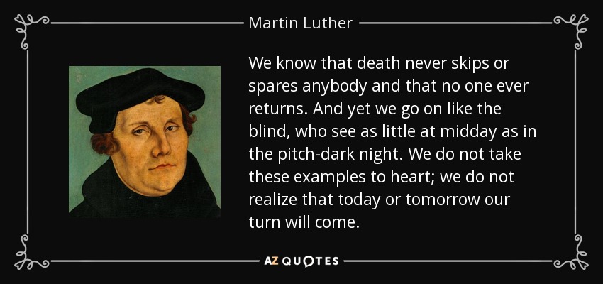 We know that death never skips or spares anybody and that no one ever returns. And yet we go on like the blind, who see as little at midday as in the pitch-dark night. We do not take these examples to heart; we do not realize that today or tomorrow our turn will come. - Martin Luther