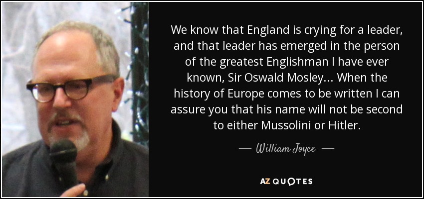 We know that England is crying for a leader, and that leader has emerged in the person of the greatest Englishman I have ever known, Sir Oswald Mosley... When the history of Europe comes to be written I can assure you that his name will not be second to either Mussolini or Hitler. - William Joyce