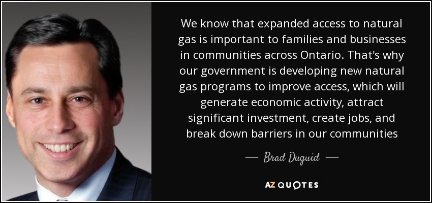 We know that expanded access to natural gas is important to families and businesses in communities across Ontario. That's why our government is developing new natural gas programs to improve access, which will generate economic activity, attract significant investment, create jobs, and break down barriers in our communities - Brad Duguid