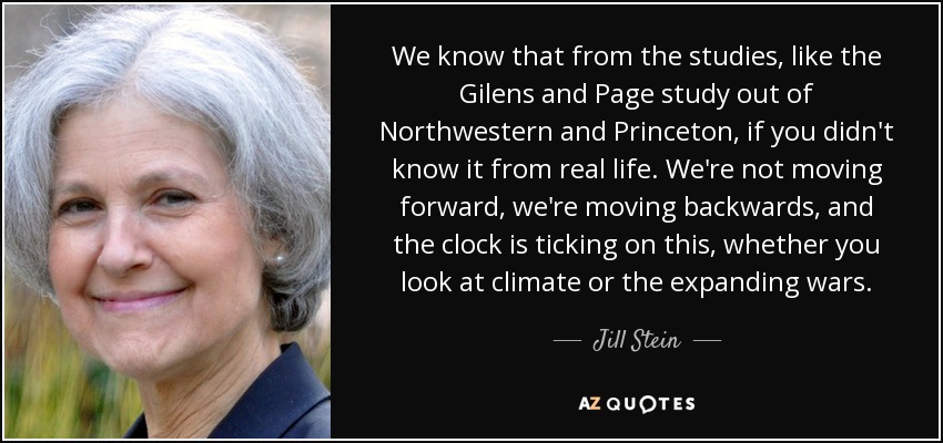 We know that from the studies, like the Gilens and Page study out of Northwestern and Princeton, if you didn't know it from real life. We're not moving forward, we're moving backwards, and the clock is ticking on this, whether you look at climate or the expanding wars. - Jill Stein