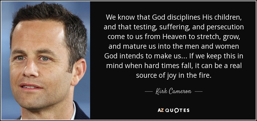 We know that God disciplines His children, and that testing, suffering, and persecution come to us from Heaven to stretch, grow, and mature us into the men and women God intends to make us... If we keep this in mind when hard times fall, it can be a real source of joy in the fire. - Kirk Cameron