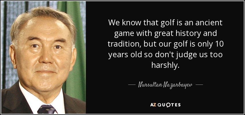 We know that golf is an ancient game with great history and tradition, but our golf is only 10 years old so don't judge us too harshly. - Nursultan Nazarbayev