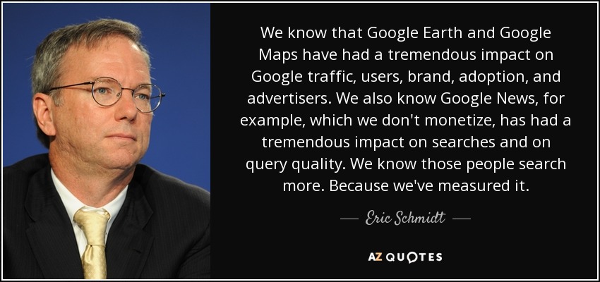 We know that Google Earth and Google Maps have had a tremendous impact on Google traffic, users, brand, adoption, and advertisers. We also know Google News, for example, which we don't monetize, has had a tremendous impact on searches and on query quality. We know those people search more. Because we've measured it. - Eric Schmidt