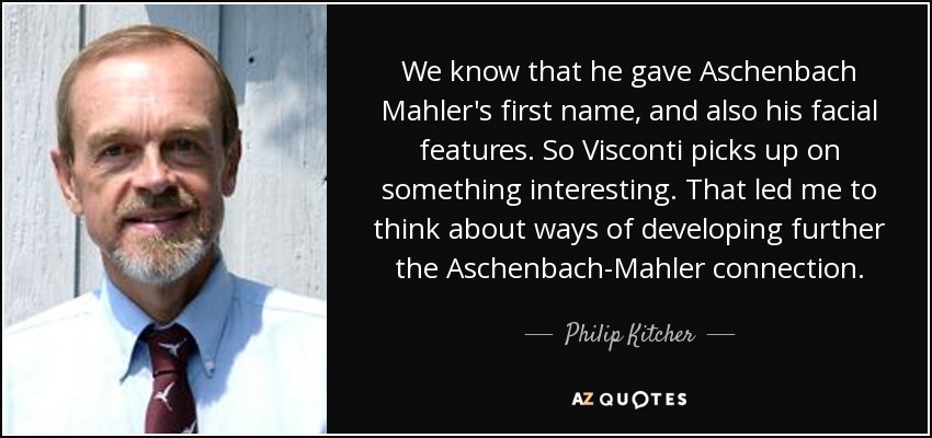 We know that he gave Aschenbach Mahler's first name, and also his facial features. So Visconti picks up on something interesting. That led me to think about ways of developing further the Aschenbach-Mahler connection. - Philip Kitcher