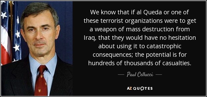 We know that if al Queda or one of these terrorist organizations were to get a weapon of mass destruction from Iraq, that they would have no hesitation about using it to catastrophic consequences; the potential is for hundreds of thousands of casualties. - Paul Cellucci