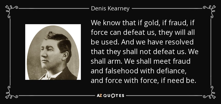 We know that if gold, if fraud, if force can defeat us, they will all be used. And we have resolved that they shall not defeat us. We shall arm. We shall meet fraud and falsehood with defiance, and force with force, if need be. - Denis Kearney
