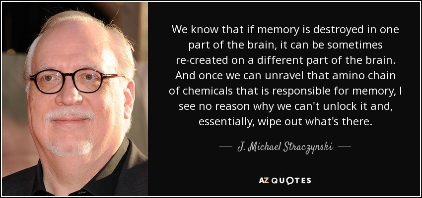 We know that if memory is destroyed in one part of the brain, it can be sometimes re-created on a different part of the brain. And once we can unravel that amino chain of chemicals that is responsible for memory, I see no reason why we can't unlock it and, essentially, wipe out what's there. - J. Michael Straczynski