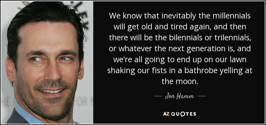 We know that inevitably the millennials will get old and tired again, and then there will be the bilennials or trilennials, or whatever the next generation is, and we're all going to end up on our lawn shaking our fists in a bathrobe yelling at the moon. - Jon Hamm