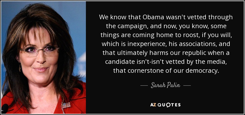 We know that Obama wasn't vetted through the campaign, and now, you know, some things are coming home to roost, if you will, which is inexperience, his associations, and that ultimately harms our republic when a candidate isn't-isn't vetted by the media, that cornerstone of our democracy. - Sarah Palin